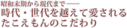 昭和末期から現代まで――時代・世代を越えて愛される	たこえもんのこだわり